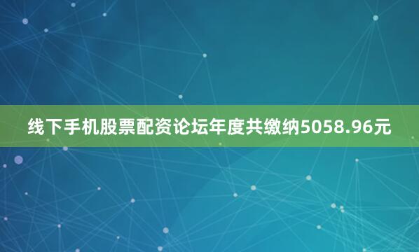 线下手机股票配资论坛年度共缴纳5058.96元