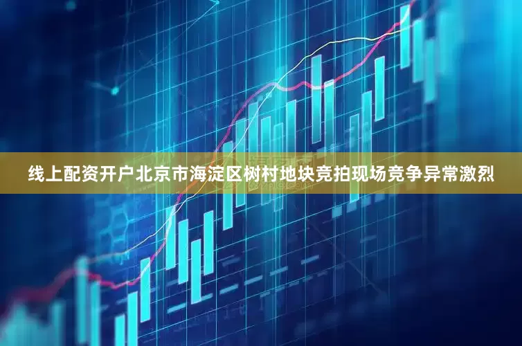 线上配资开户北京市海淀区树村地块竞拍现场竞争异常激烈