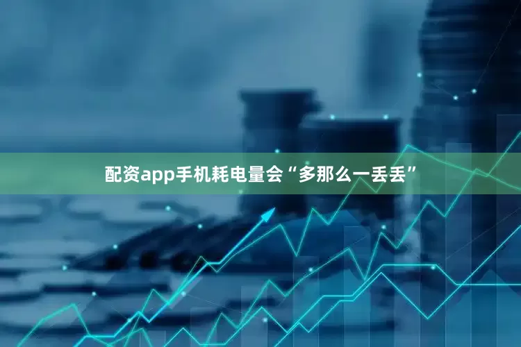 配资app手机耗电量会“多那么一丢丢”