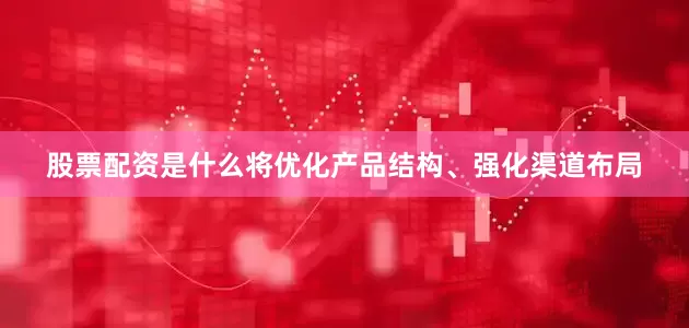 股票配资是什么将优化产品结构、强化渠道布局