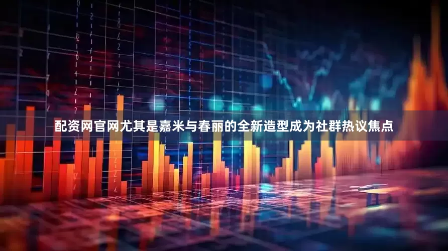 配资网官网尤其是嘉米与春丽的全新造型成为社群热议焦点
