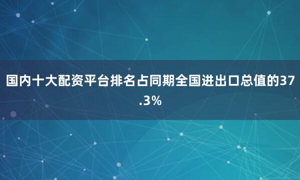 国内十大配资平台排名占同期全国进出口总值的37.3%