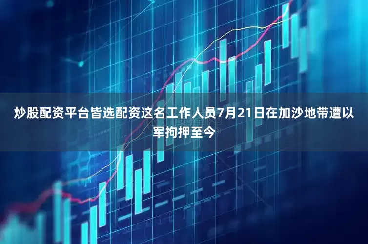 炒股配资平台皆选配资这名工作人员7月21日在加沙地带遭以军拘押至今