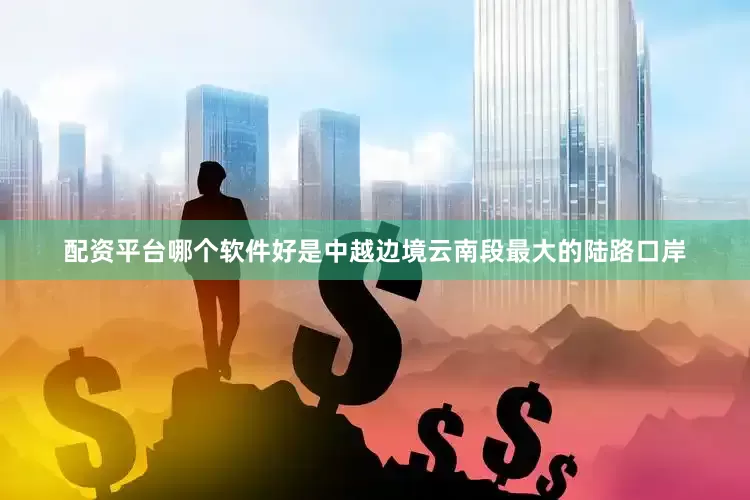 配资平台哪个软件好是中越边境云南段最大的陆路口岸