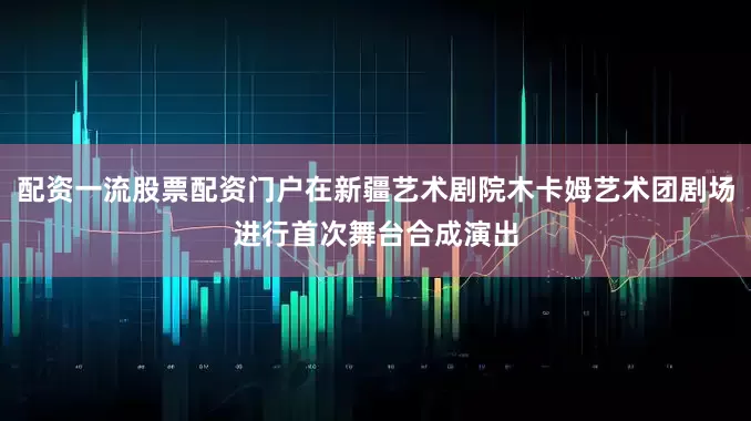 配资一流股票配资门户在新疆艺术剧院木卡姆艺术团剧场进行首次舞台合成演出