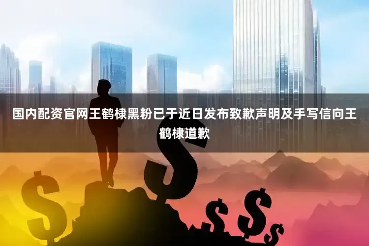 国内配资官网王鹤棣黑粉已于近日发布致歉声明及手写信向王鹤棣道歉