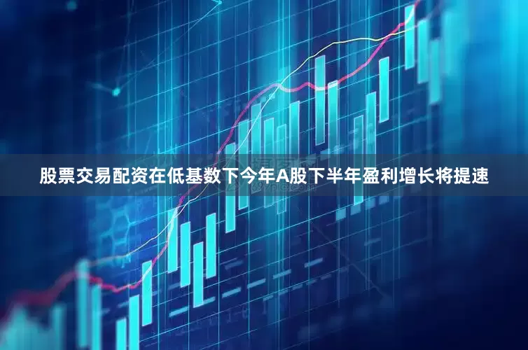 股票交易配资在低基数下今年A股下半年盈利增长将提速