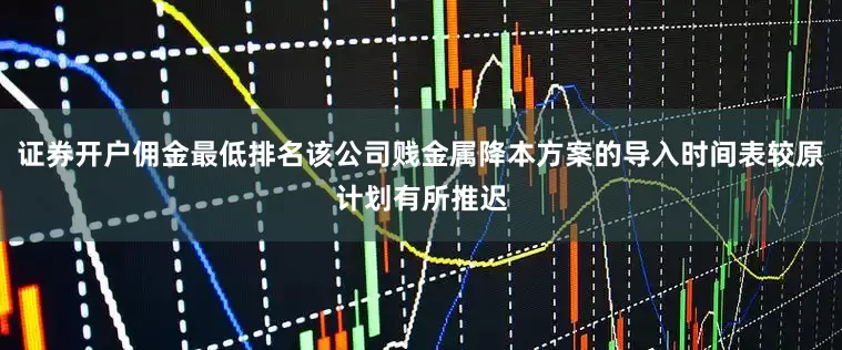 证券开户佣金最低排名该公司贱金属降本方案的导入时间表较原计划有所推迟