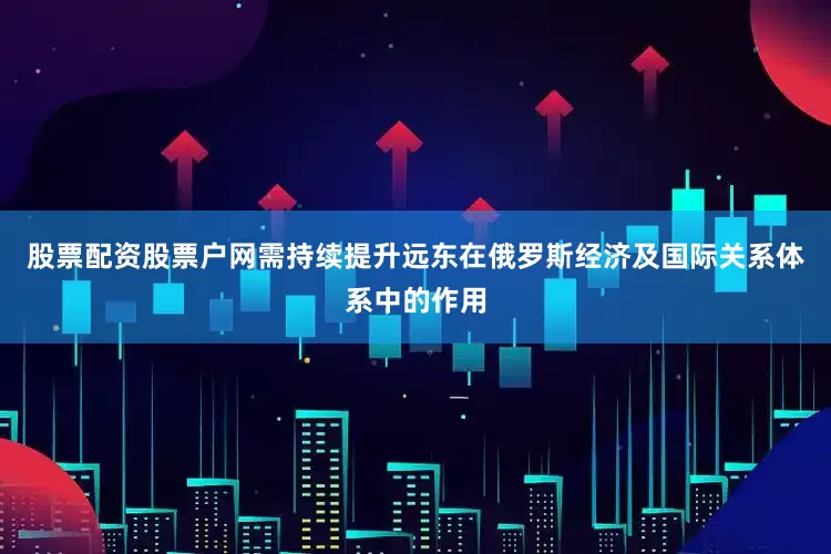 股票配资股票户网需持续提升远东在俄罗斯经济及国际关系体系中的作用