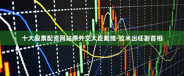 十大股票配资网站原外交大臣戴维·拉米出任副首相