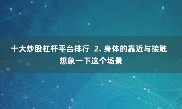 十大炒股杠杆平台排行  2. 身体的靠近与接触  想象一下这个场景
